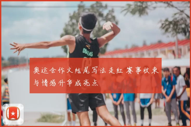 奥运会作文结尾写法走红 赛事收束与情感升华成亮点