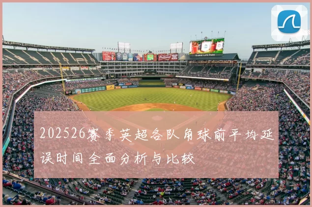 202526赛季英超各队角球前平均延误时间全面分析与比较