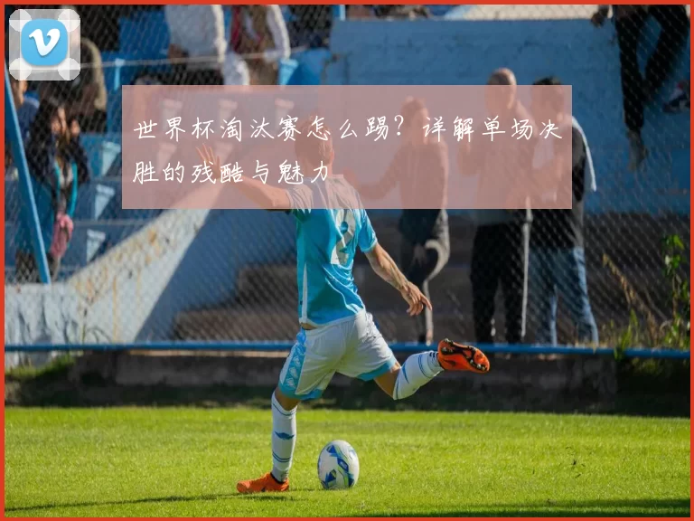 世界杯淘汰赛怎么踢?详解单场决胜的残酷与魅力