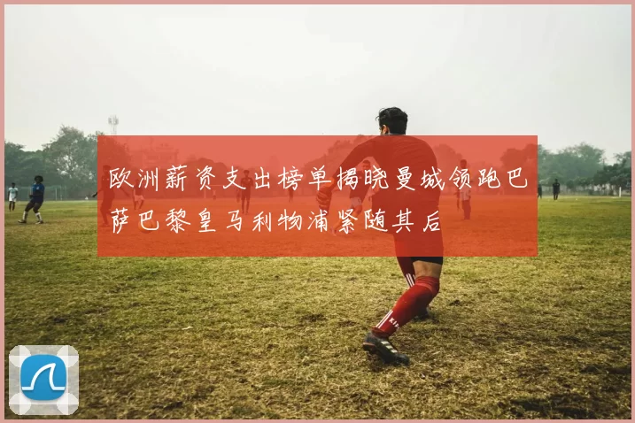 欧洲薪资支出榜单揭晓曼城领跑巴萨巴黎皇马利物浦紧随其后