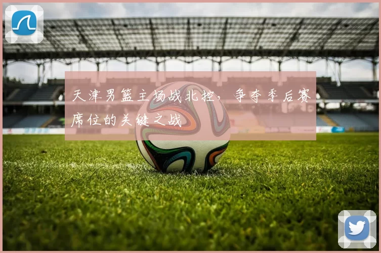 天津男篮主场战北控,争夺季后赛席位的关键之战
