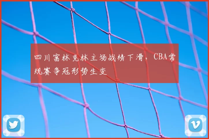 四川富林克林主场战绩下滑,CBA常规赛争冠形势生变